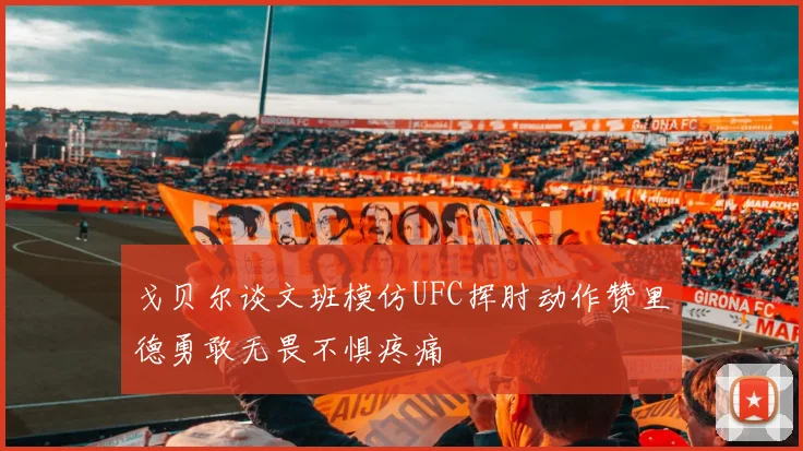 戈贝尔谈文班模仿UFC挥肘动作赞里德勇敢无畏不惧疼痛