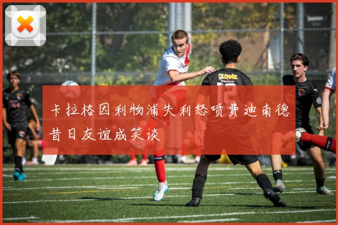 卡拉格因利物浦失利怒喷费迪南德昔日友谊成笑谈