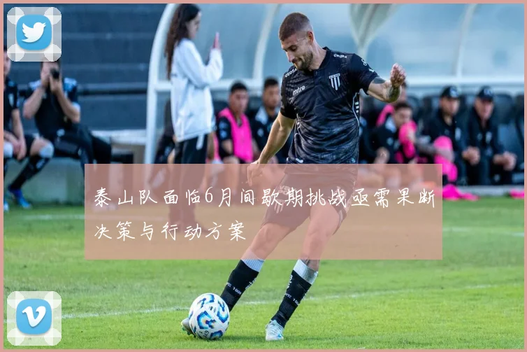 泰山队面临6月间歇期挑战亟需果断决策与行动方案