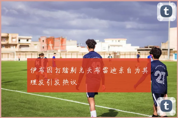 伊布因打赌剃光头布雷迪亲自为其理发引发热议