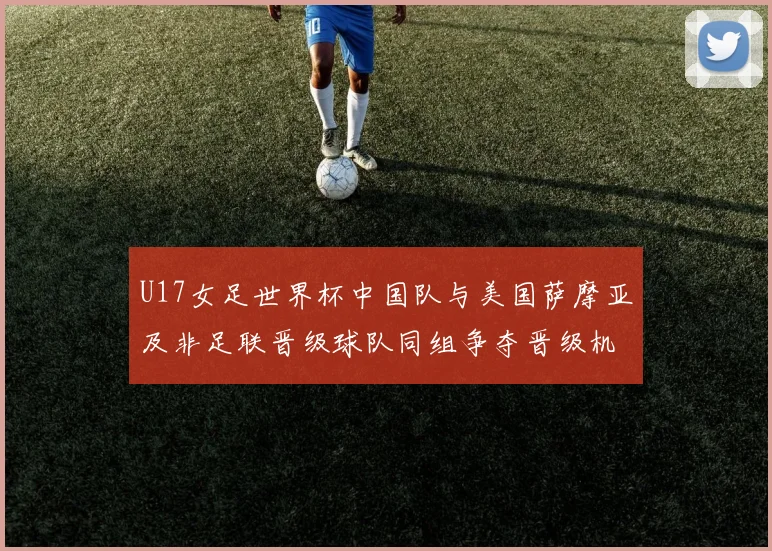 U17女足世界杯中国队与美国萨摩亚及非足联晋级球队同组争夺晋级机会