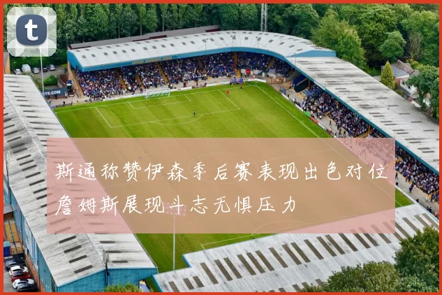 斯通称赞伊森季后赛表现出色对位詹姆斯展现斗志无惧压力