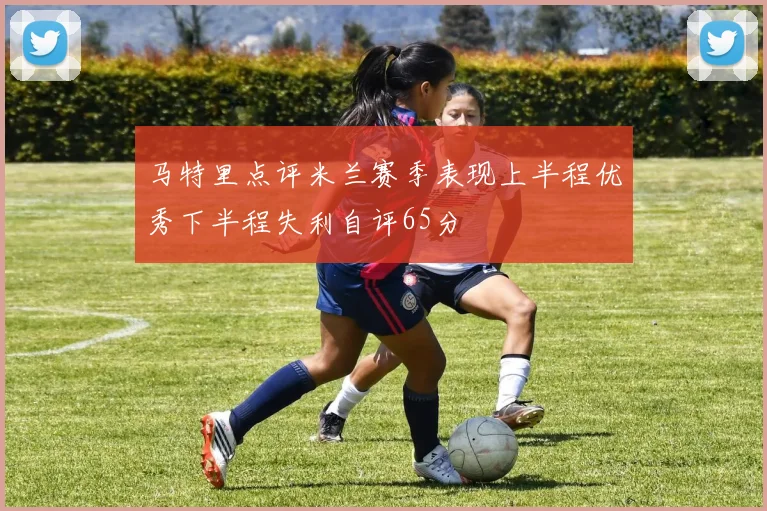 马特里点评米兰赛季表现上半程优秀下半程失利自评65分