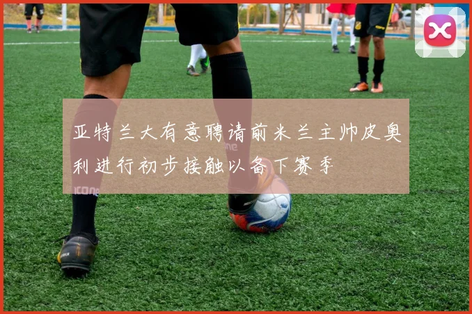 亚特兰大有意聘请前米兰主帅皮奥利进行初步接触以备下赛季