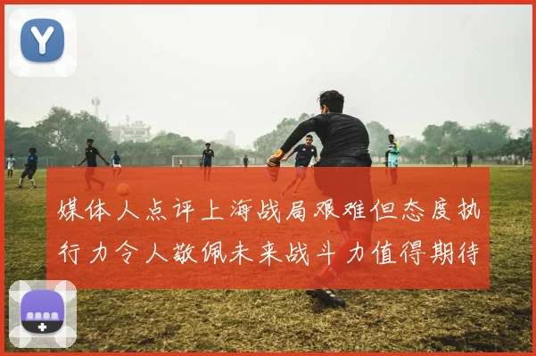 媒体人点评上海战局艰难但态度执行力令人敬佩未来战斗力值得期待