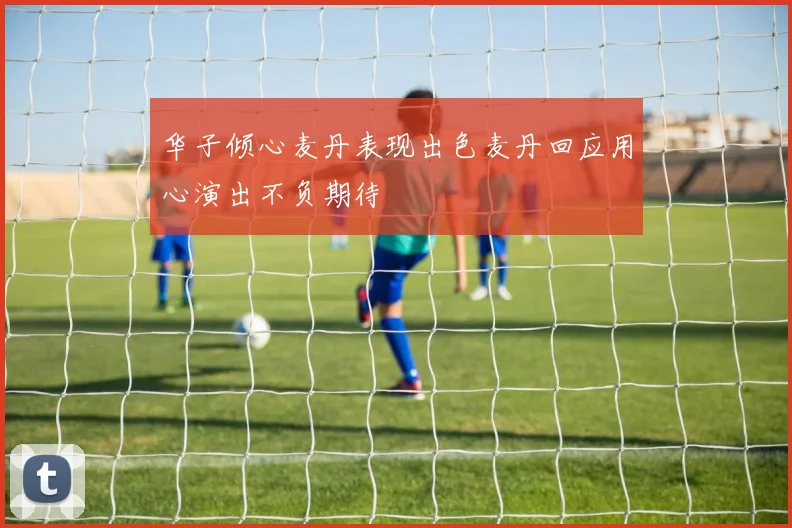 华子倾心麦丹表现出色麦丹回应用心演出不负期待