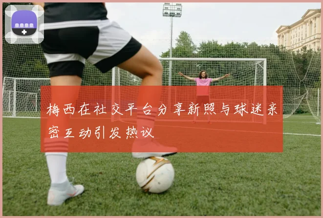 梅西在社交平台分享新照与球迷亲密互动引发热议