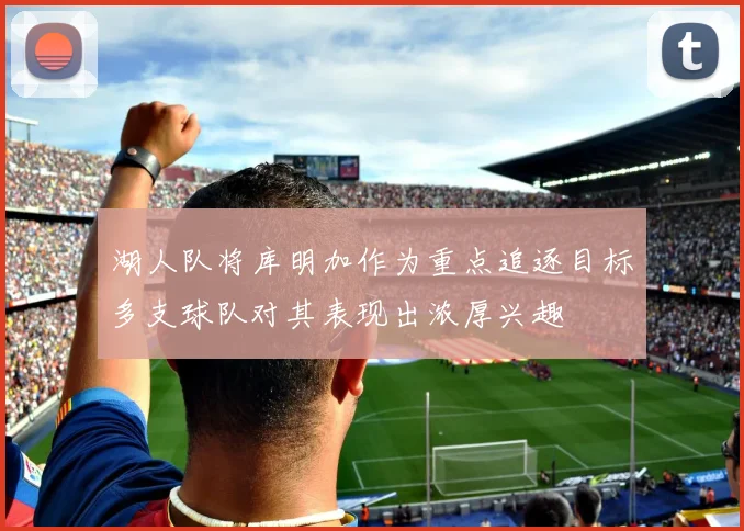 湖人队将库明加作为重点追逐目标多支球队对其表现出浓厚兴趣